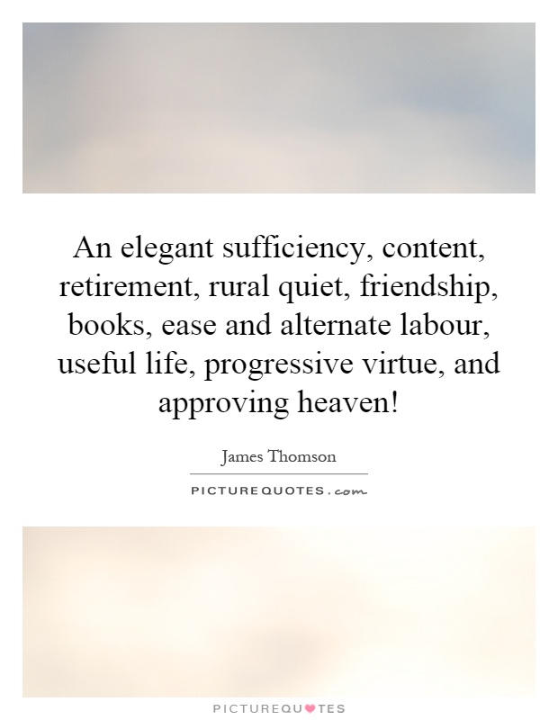 An elegant sufficiency, content, retirement, rural quiet, friendship, books, ease and alternate labour, useful life, progressive virtue, and approving heaven! Picture Quote #1