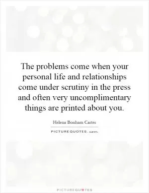 The problems come when your personal life and relationships come under scrutiny in the press and often very uncomplimentary things are printed about you Picture Quote #1