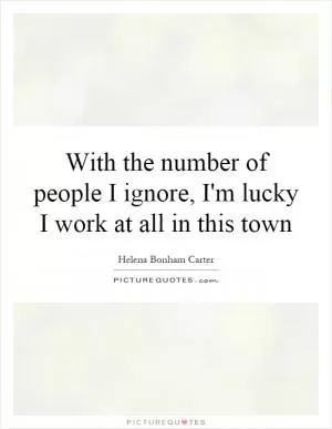 With the number of people I ignore, I'm lucky I work at all in this town Picture Quote #1