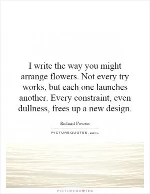 I write the way you might arrange flowers. Not every try works, but each one launches another. Every constraint, even dullness, frees up a new design Picture Quote #1