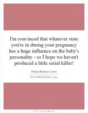 I'm convinced that whatever state you're in during your pregnancy has a huge influence on the baby's personality - so I hope we haven't produced a little serial killer! Picture Quote #1