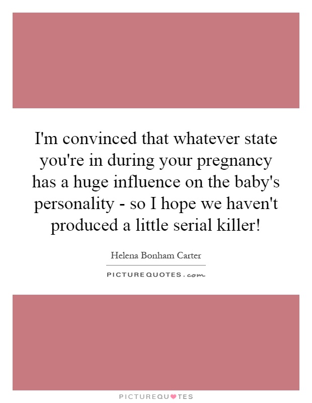 I'm convinced that whatever state you're in during your pregnancy has a huge influence on the baby's personality - so I hope we haven't produced a little serial killer! Picture Quote #1