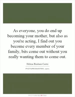 As everyone, you do end up becoming your mother, but also as you're acting, I find out you become every member of your family, bits come out without you really wanting them to come out Picture Quote #1