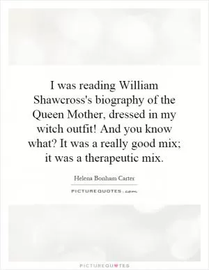 I was reading William Shawcross's biography of the Queen Mother, dressed in my witch outfit! And you know what? It was a really good mix; it was a therapeutic mix Picture Quote #1