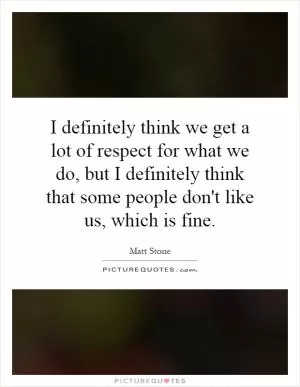 I definitely think we get a lot of respect for what we do, but I definitely think that some people don't like us, which is fine Picture Quote #1