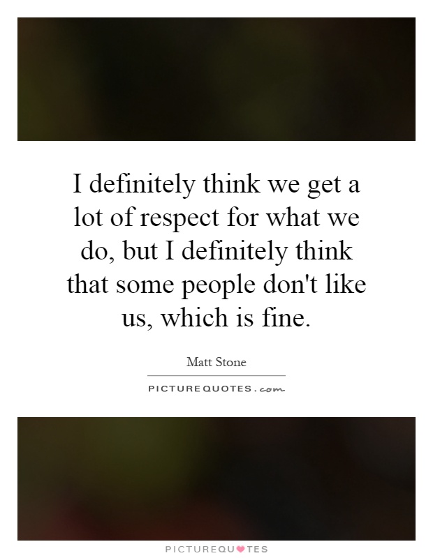 I definitely think we get a lot of respect for what we do, but I definitely think that some people don't like us, which is fine Picture Quote #1