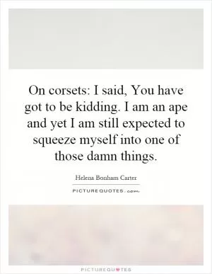 On corsets: I said, You have got to be kidding. I am an ape and yet I am still expected to squeeze myself into one of those damn things Picture Quote #1