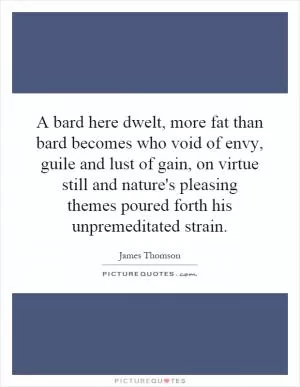 A bard here dwelt, more fat than bard becomes who void of envy, guile and lust of gain, on virtue still and nature's pleasing themes poured forth his unpremeditated strain Picture Quote #1