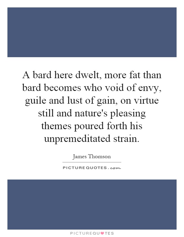 A bard here dwelt, more fat than bard becomes who void of envy, guile and lust of gain, on virtue still and nature's pleasing themes poured forth his unpremeditated strain Picture Quote #1