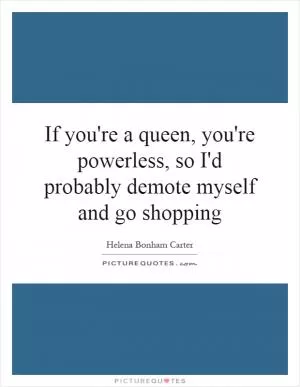 If you're a queen, you're powerless, so I'd probably demote myself and go shopping Picture Quote #1