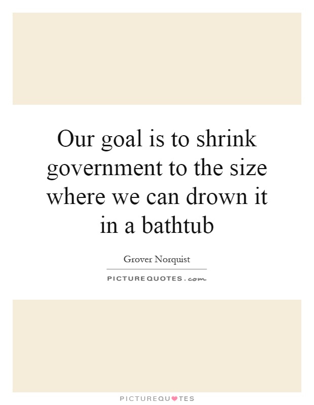 Our goal is to shrink government to the size where we can drown it in a bathtub Picture Quote #1
