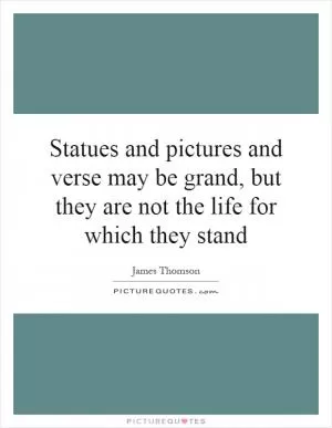 Statues and pictures and verse may be grand, but they are not the life for which they stand Picture Quote #1
