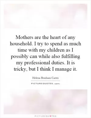Mothers are the heart of any household. I try to spend as much time with my children as I possibly can while also fulfilling my professional duties. It is tricky, but I think I manage it Picture Quote #1