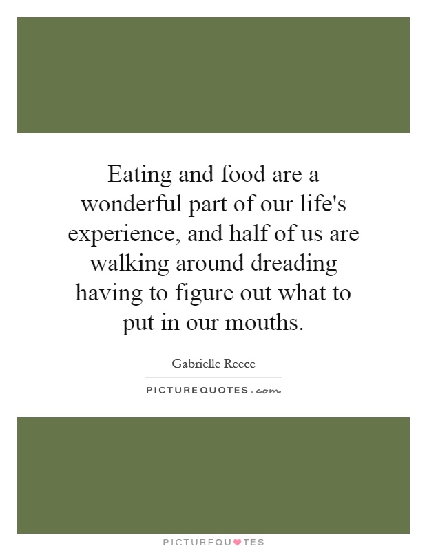 Eating and food are a wonderful part of our life's experience, and half of us are walking around dreading having to figure out what to put in our mouths Picture Quote #1