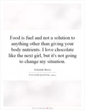 Food is fuel and not a solution to anything other than giving your body nutrients. I love chocolate like the next girl, but it's not going to change my situation Picture Quote #1