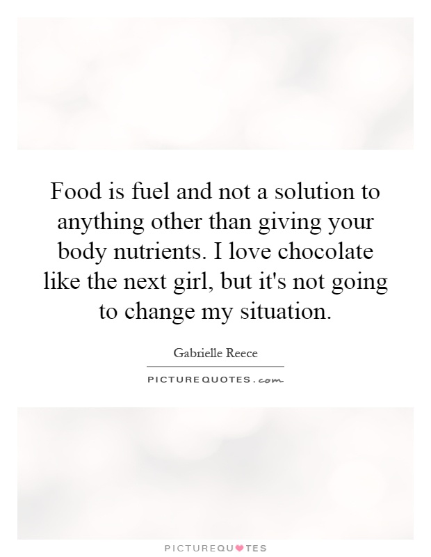 Food is fuel and not a solution to anything other than giving your body nutrients. I love chocolate like the next girl, but it's not going to change my situation Picture Quote #1