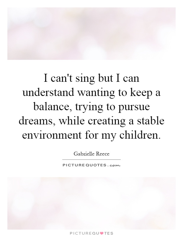 I can't sing but I can understand wanting to keep a balance, trying to pursue dreams, while creating a stable environment for my children Picture Quote #1