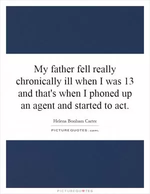 My father fell really chronically ill when I was 13 and that's when I phoned up an agent and started to act Picture Quote #1