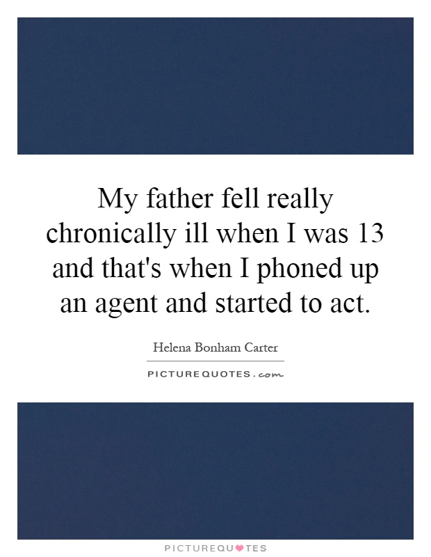 My father fell really chronically ill when I was 13 and that's when I phoned up an agent and started to act Picture Quote #1