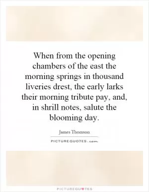 When from the opening chambers of the east the morning springs in thousand liveries drest, the early larks their morning tribute pay, and, in shrill notes, salute the blooming day Picture Quote #1