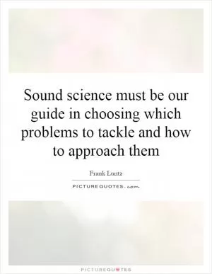 Sound science must be our guide in choosing which problems to tackle and how to approach them Picture Quote #1