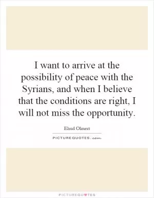 I want to arrive at the possibility of peace with the Syrians, and when I believe that the conditions are right, I will not miss the opportunity Picture Quote #1