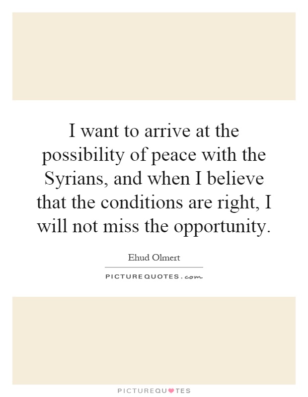 I want to arrive at the possibility of peace with the Syrians, and when I believe that the conditions are right, I will not miss the opportunity Picture Quote #1
