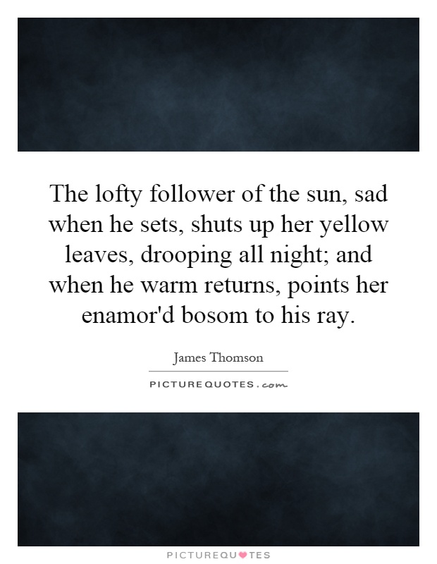 The lofty follower of the sun, sad when he sets, shuts up her yellow leaves, drooping all night; and when he warm returns, points her enamor'd bosom to his ray Picture Quote #1