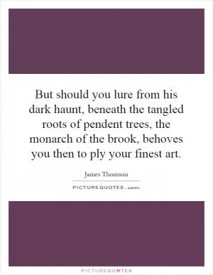 But should you lure from his dark haunt, beneath the tangled roots of pendent trees, the monarch of the brook, behoves you then to ply your finest art Picture Quote #1