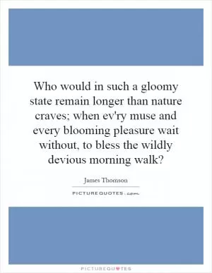 Who would in such a gloomy state remain longer than nature craves; when ev'ry muse and every blooming pleasure wait without, to bless the wildly devious morning walk? Picture Quote #1