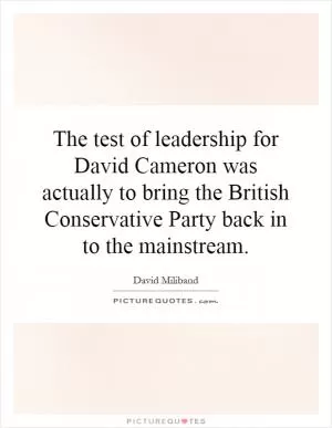 The test of leadership for David Cameron was actually to bring the British Conservative Party back in to the mainstream Picture Quote #1