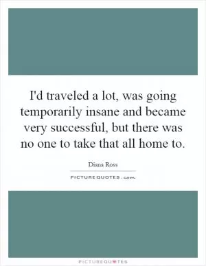 I'd traveled a lot, was going temporarily insane and became very successful, but there was no one to take that all home to Picture Quote #1