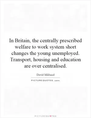 In Britain, the centrally prescribed welfare to work system short changes the young unemployed. Transport, housing and education are over centralised Picture Quote #1