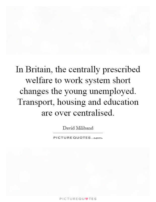 In Britain, the centrally prescribed welfare to work system short changes the young unemployed. Transport, housing and education are over centralised Picture Quote #1