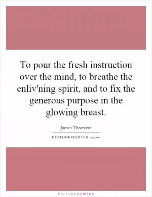 To pour the fresh instruction over the mind, to breathe the enliv'ning spirit, and to fix the generous purpose in the glowing breast Picture Quote #1