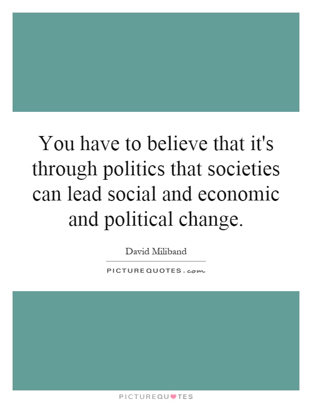 You have to believe that it's through politics that societies can lead social and economic and political change Picture Quote #1