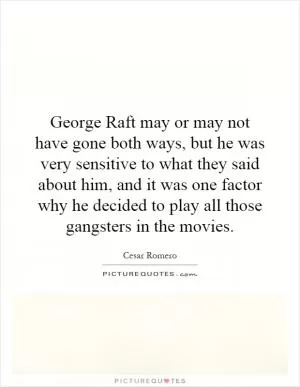 George Raft may or may not have gone both ways, but he was very sensitive to what they said about him, and it was one factor why he decided to play all those gangsters in the movies Picture Quote #1