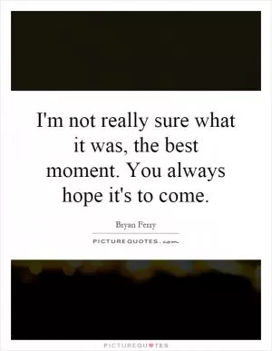 I'm not really sure what it was, the best moment. You always hope it's to come Picture Quote #1
