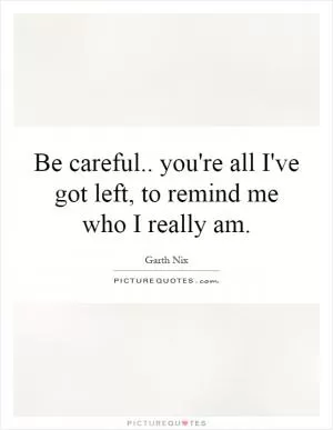 Be careful.. you're all I've got left, to remind me who I really am Picture Quote #1