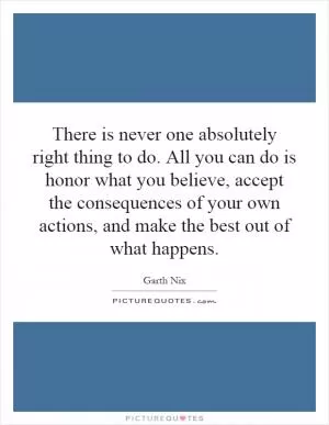 There is never one absolutely right thing to do. All you can do is honor what you believe, accept the consequences of your own actions, and make the best out of what happens Picture Quote #1