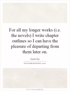 For all my longer works (i.e. the novels) I write chapter outlines so I can have the pleasure of departing from them later on Picture Quote #1