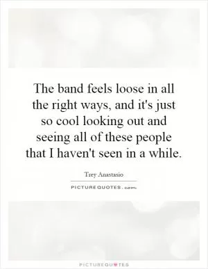 The band feels loose in all the right ways, and it's just so cool looking out and seeing all of these people that I haven't seen in a while Picture Quote #1