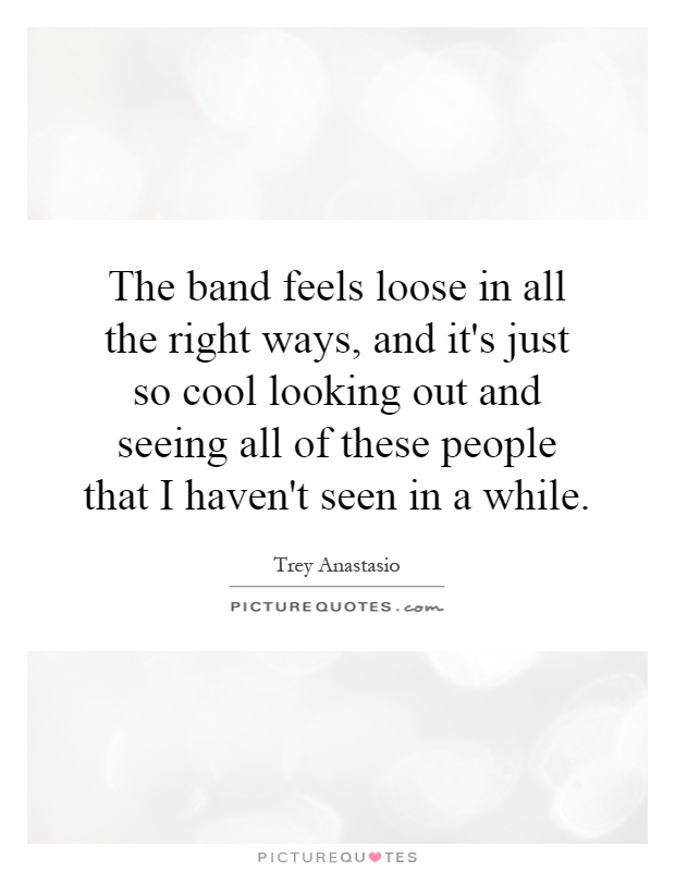 The band feels loose in all the right ways, and it's just so cool looking out and seeing all of these people that I haven't seen in a while Picture Quote #1