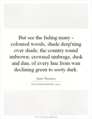 But see the fading many - coloured woods, shade deep'ning over shade, the country round imbrown; crowned umbrage, dusk and dun, of every hue from wan declining green to sooty dark Picture Quote #1