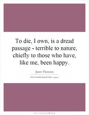 To die, I own, is a dread passage - terrible to nature, chiefly to those who have, like me, been happy Picture Quote #1