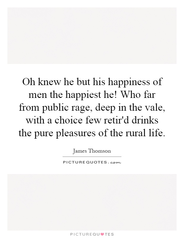 Oh knew he but his happiness of men the happiest he! Who far from public rage, deep in the vale, with a choice few retir'd drinks the pure pleasures of the rural life Picture Quote #1
