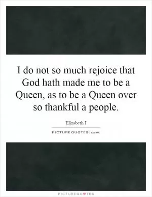 I do not so much rejoice that God hath made me to be a Queen, as to be a Queen over so thankful a people Picture Quote #1