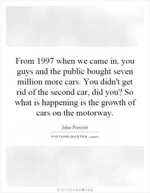 From 1997 when we came in, you guys and the public bought seven million more cars. You didn't get rid of the second car, did you? So what is happening is the growth of cars on the motorway Picture Quote #1