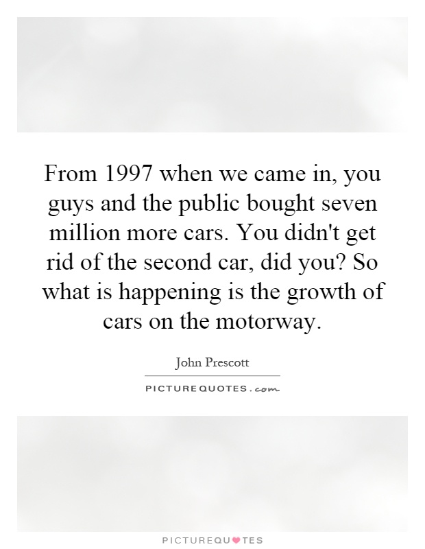 From 1997 when we came in, you guys and the public bought seven million more cars. You didn't get rid of the second car, did you? So what is happening is the growth of cars on the motorway Picture Quote #1