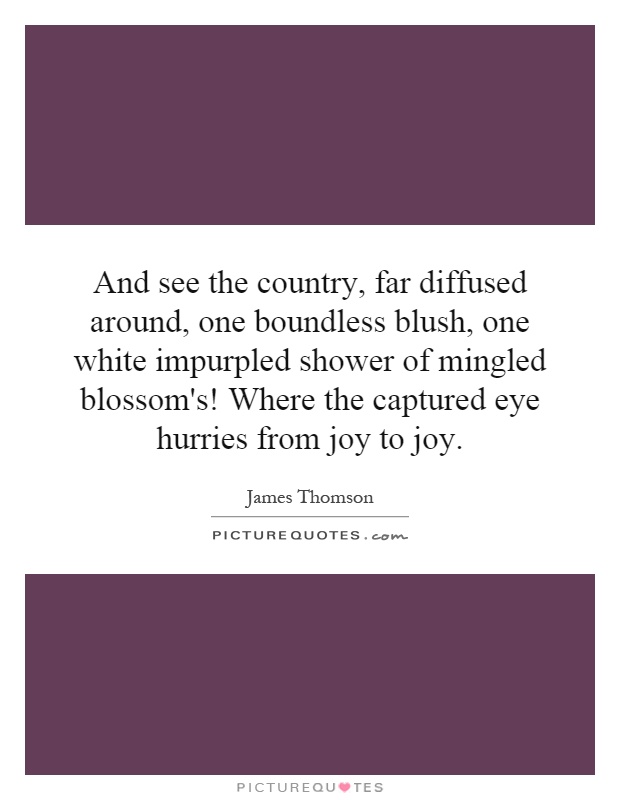 And see the country, far diffused around, one boundless blush, one white impurpled shower of mingled blossom's! Where the captured eye hurries from joy to joy Picture Quote #1